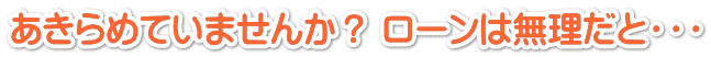 あきらめていませんか? ローンは無理だと・・・